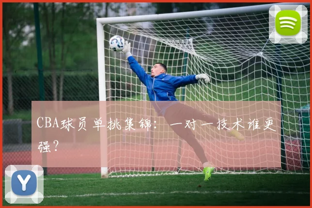 CBA球员单挑集锦：一对一技术谁更强？