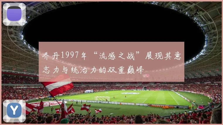 乔丹1997年“流感之战”展现其意志力与统治力的双重巅峰
