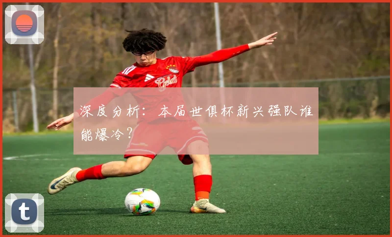 深度分析:本届世俱杯新兴强队谁能爆冷?