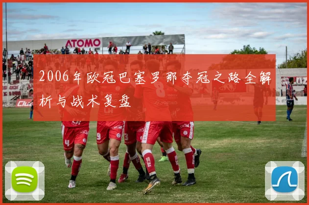 2006年欧冠巴塞罗那夺冠之路全解析与战术复盘