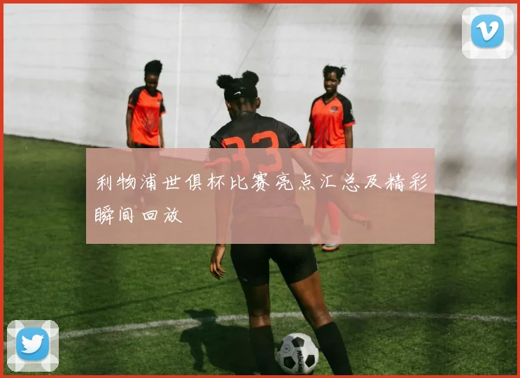 利物浦世俱杯比赛亮点汇总及精彩瞬间回放